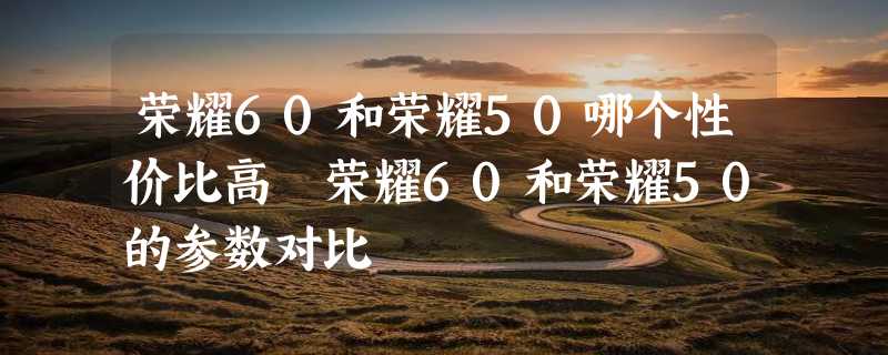 荣耀60和荣耀50哪个性价比高 荣耀60和荣耀50的参数对比