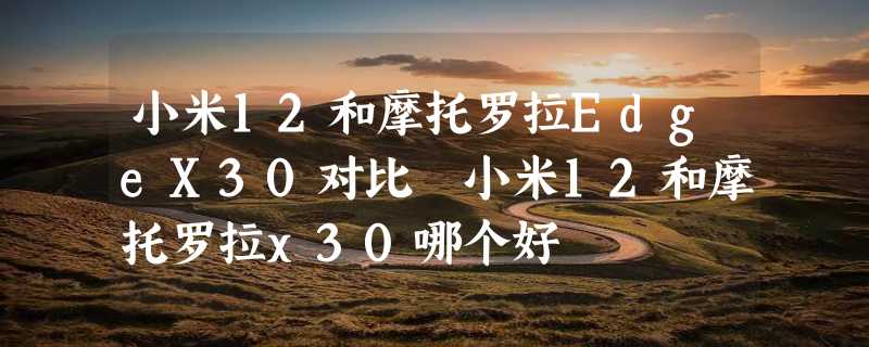 小米12和摩托罗拉EdgeX30对比 小米12和摩托罗拉x30哪个好