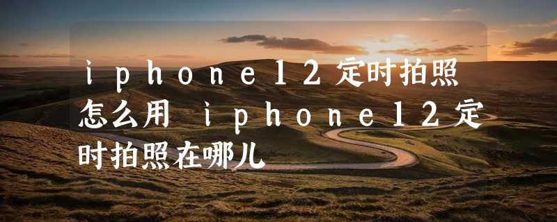 iphone12定时拍照怎么用 iphone12定时拍照在哪儿