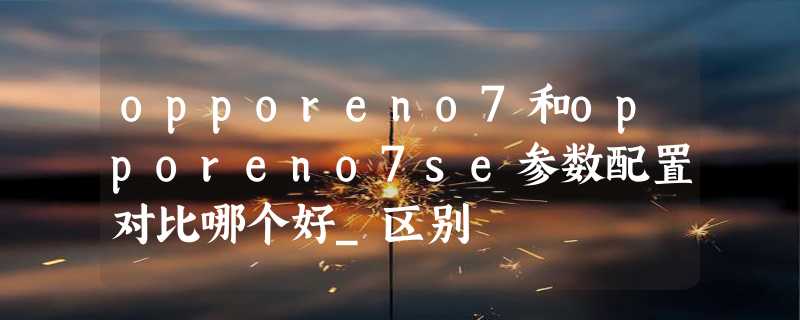 opporeno7和opporeno7se参数配置对比哪个好_区别