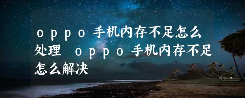 oppo手机内存不足怎么处理 oppo手机内存不足怎么解决