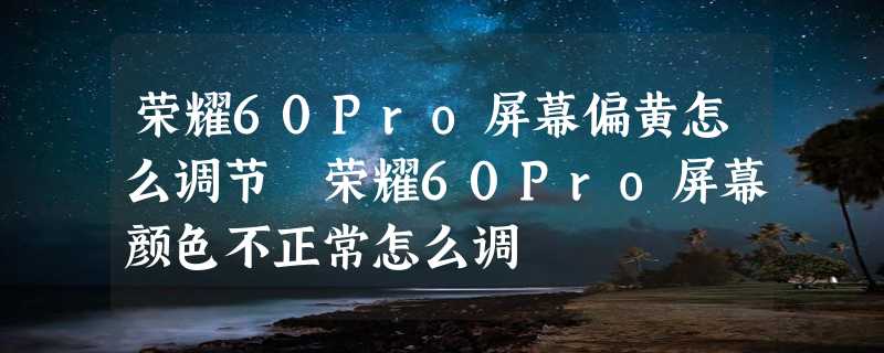 荣耀60Pro屏幕偏黄怎么调节 荣耀60Pro屏幕颜色不正常怎么调