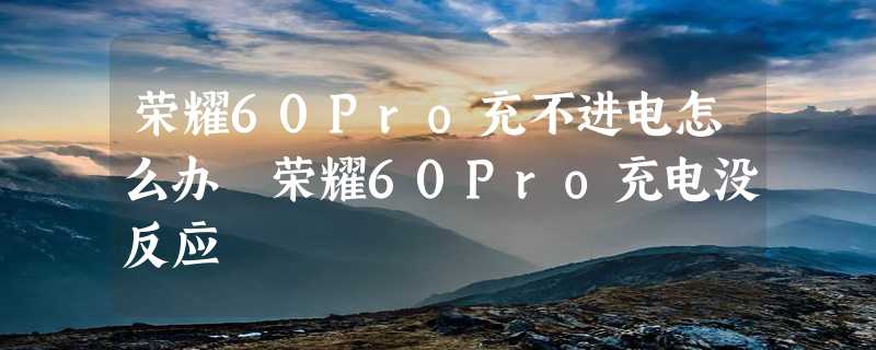 荣耀60Pro充不进电怎么办 荣耀60Pro充电没反应