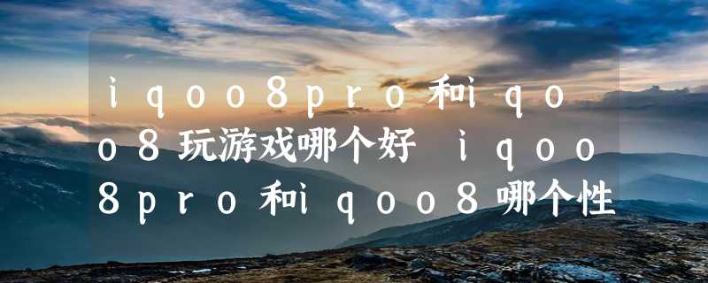 iqoo8pro和iqoo8玩游戏哪个好 iqoo8pro和iqoo8哪个性价比高