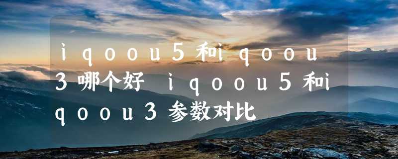 iqoou5和iqoou3哪个好 iqoou5和iqoou3参数对比