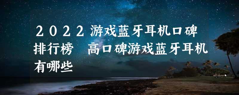 2022游戏蓝牙耳机口碑排行榜 高口碑游戏蓝牙耳机有哪些