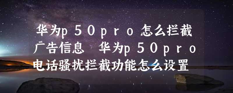 华为p50pro怎么拦截广告信息 华为p50pro电话骚扰拦截功能怎么设置