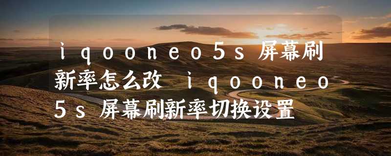 iqooneo5s屏幕刷新率怎么改 iqooneo5s屏幕刷新率切换设置