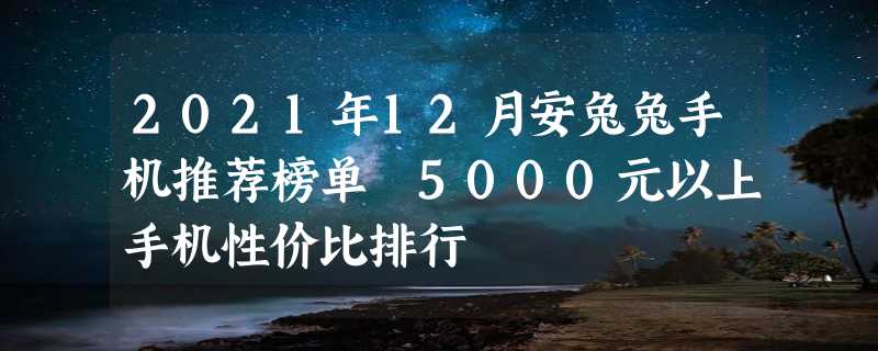 2021年12月安兔兔手机推荐榜单 5000元以上手机性价比排行