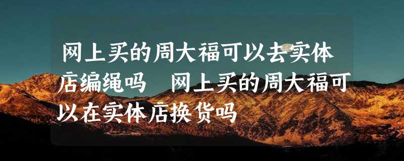 网上买的周大福可以去实体店编绳吗 网上买的周大福可以在实体店换货吗