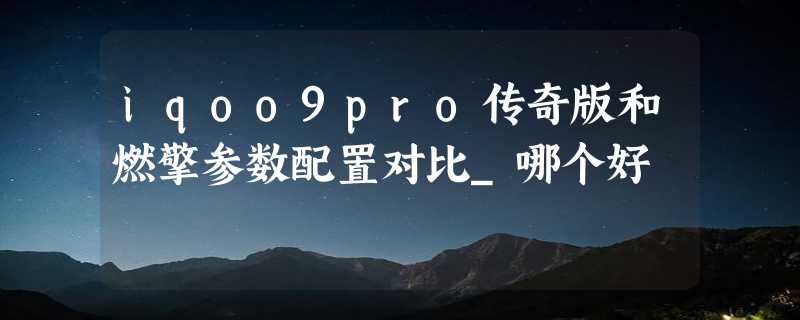 iqoo9pro传奇版和燃擎参数配置对比_哪个好