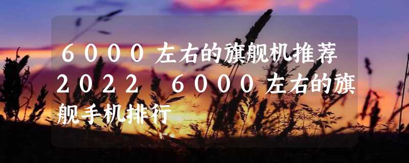 6000左右的旗舰机推荐2022 6000左右的旗舰手机排行