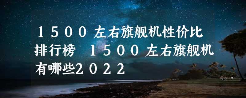 1500左右旗舰机性价比排行榜 1500左右旗舰机有哪些2022