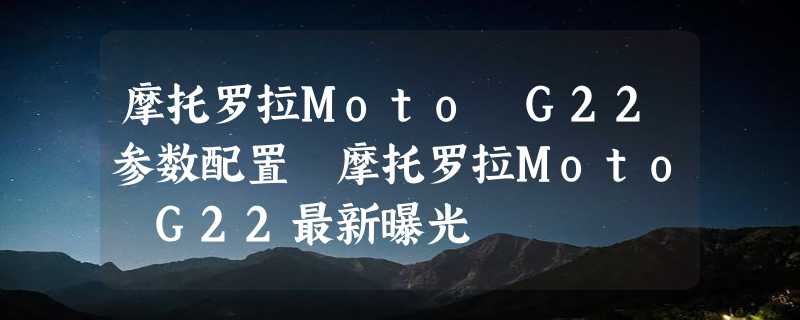 摩托罗拉Moto G22参数配置 摩托罗拉Moto G22最新曝光