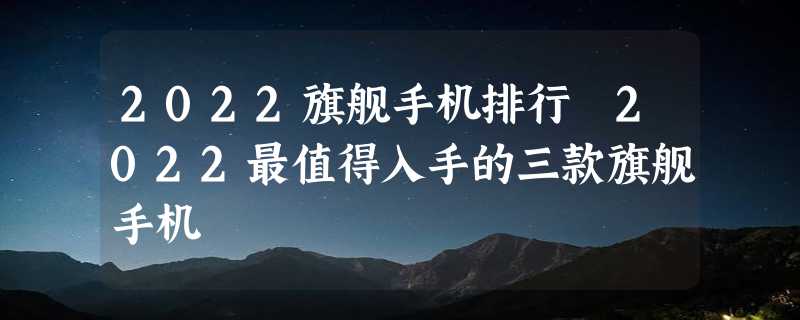 2022旗舰手机排行 2022最值得入手的三款旗舰手机