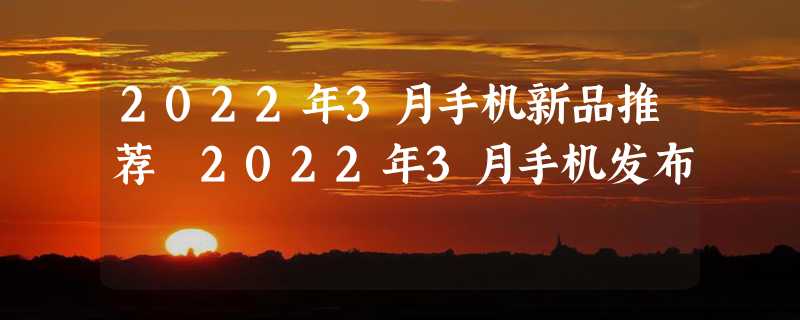 2022年3月手机新品推荐 2022年3月手机发布