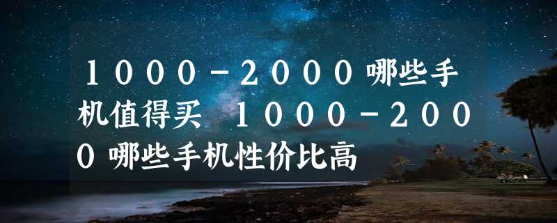 1000-2000哪些手机值得买 1000-2000哪些手机性价比高