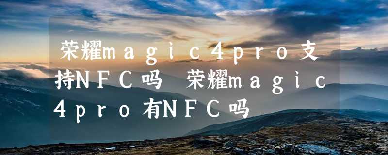 荣耀magic4pro支持NFC吗 荣耀magic4pro有NFC吗