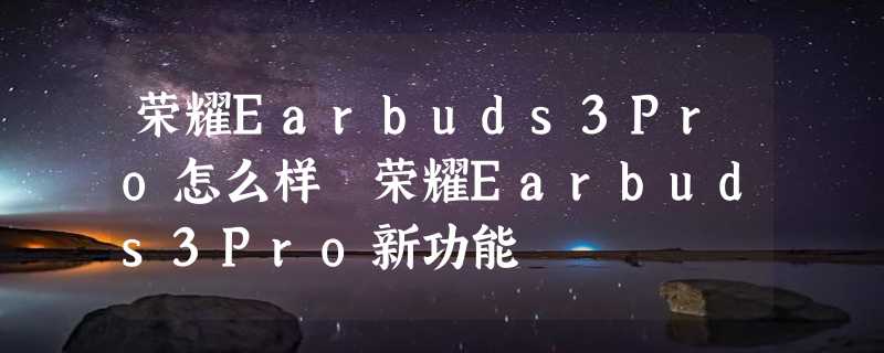 荣耀Earbuds3Pro怎么样 荣耀Earbuds3Pro新功能