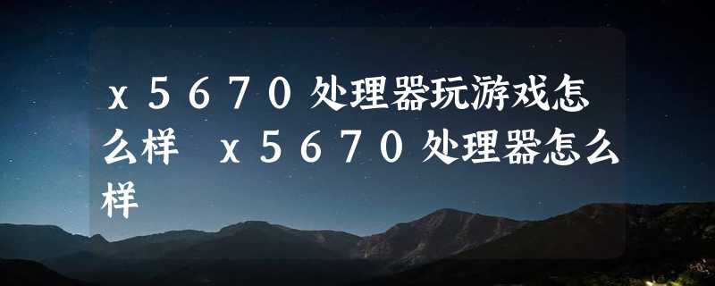 x5670处理器玩游戏怎么样 x5670处理器怎么样