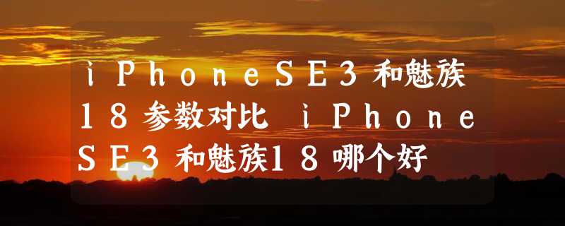 iPhoneSE3和魅族18参数对比 iPhoneSE3和魅族18哪个好