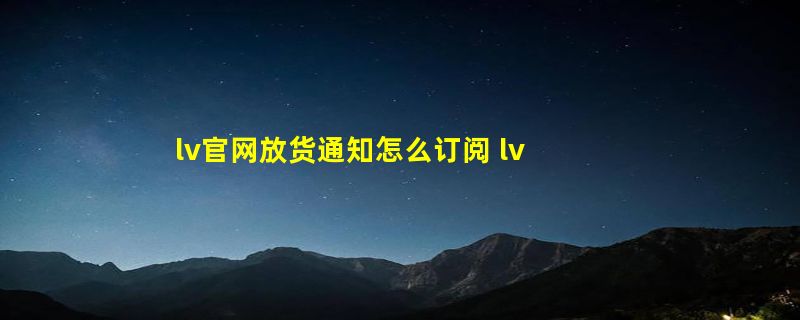 lv官网放货通知怎么订阅 lv官网什么时候刷新库存