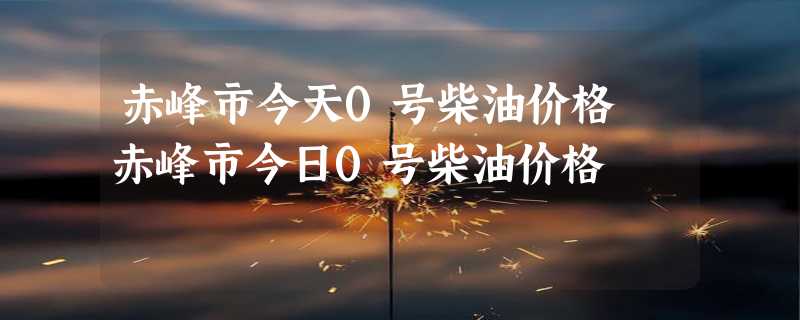 赤峰市今天0号柴油价格 赤峰市今日0号柴油价格