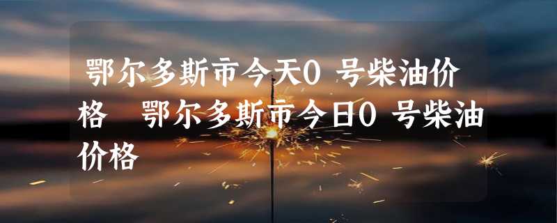 鄂尔多斯市今天0号柴油价格 鄂尔多斯市今日0号柴油价格