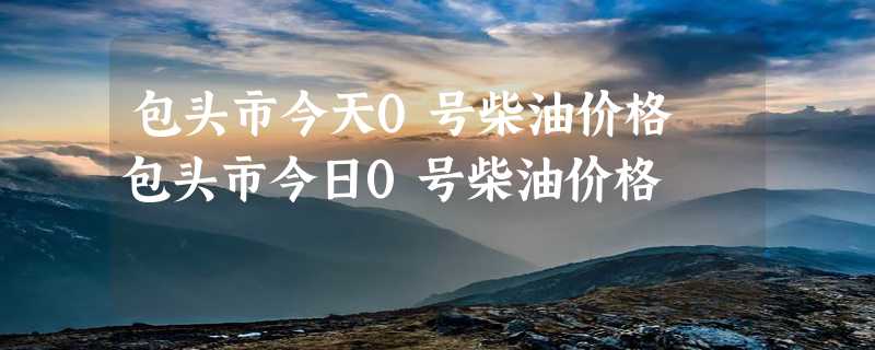 包头市今天0号柴油价格 包头市今日0号柴油价格