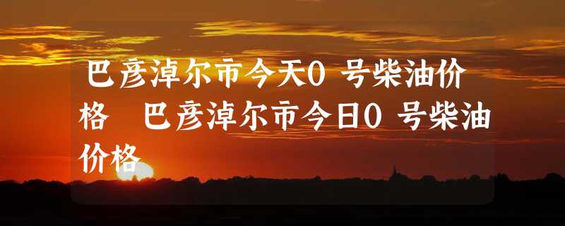 巴彦淖尔市今天0号柴油价格 巴彦淖尔市今日0号柴油价格