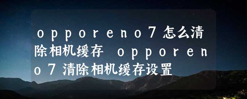 opporeno7怎么清除相机缓存 opporeno7清除相机缓存设置