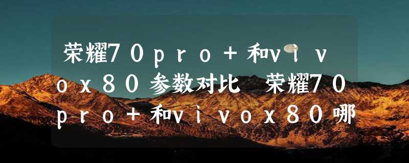 荣耀70pro+和vivox80参数对比 荣耀70pro+和vivox80哪个好