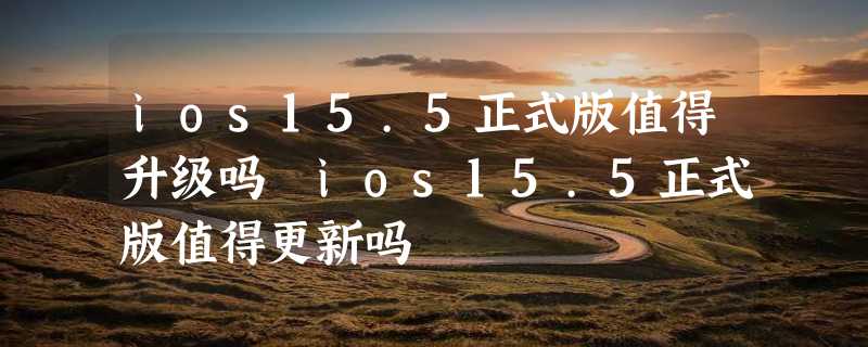 ios15.5正式版值得升级吗 ios15.5正式版值得更新吗