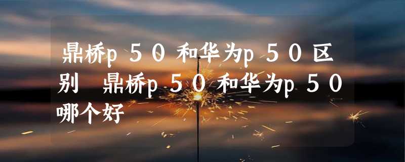 鼎桥p50和华为p50区别 鼎桥p50和华为p50哪个好