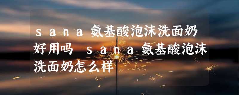 sana氨基酸泡沫洗面奶好用吗 sana氨基酸泡沫洗面奶怎么样