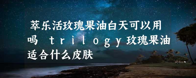 萃乐活玫瑰果油白天可以用吗 trilogy玫瑰果油适合什么皮肤