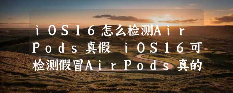 iOS16怎么检测AirPods真假 iOS16可检测假冒AirPods真的假的