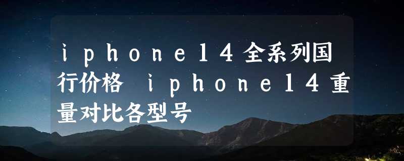 iphone14全系列国行价格 iphone14重量对比各型号