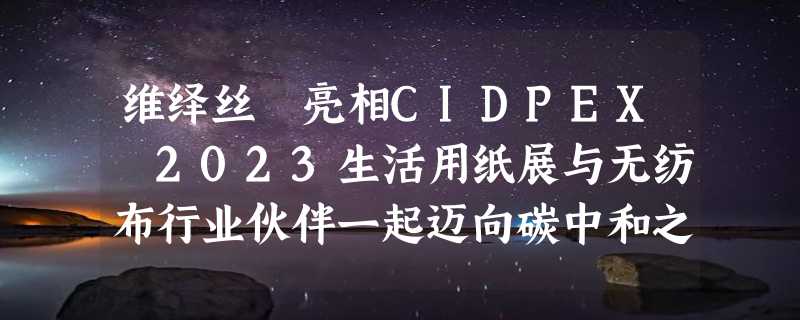 维绎丝™亮相CIDPEX 2023生活用纸展与无纺布行业伙伴一起迈向碳中和之路