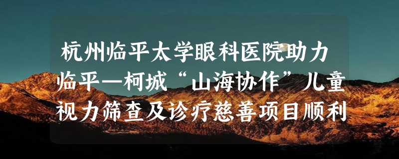 杭州临平太学眼科医院助力临平—柯城“山海协作”儿童视力筛查及诊疗慈善项目顺利完成