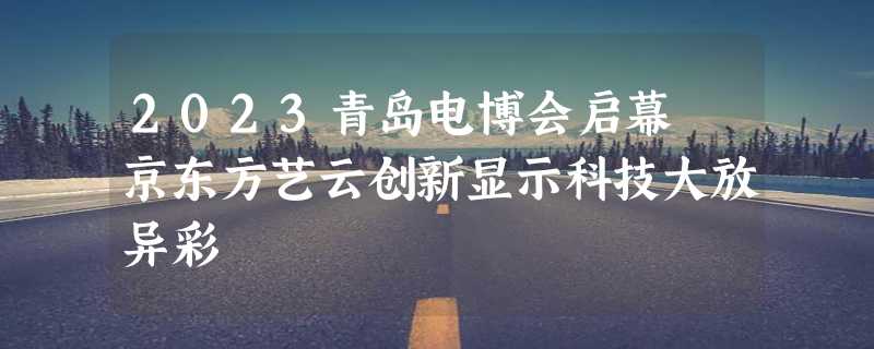 2023青岛电博会启幕 京东方艺云创新显示科技大放异彩