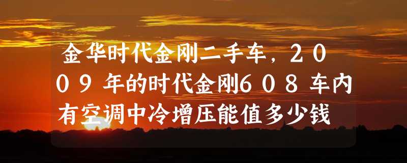 金华时代金刚二手车，2009年的时代金刚608车内有空调中冷增压能值多少钱