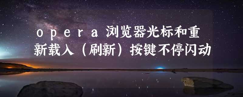 opera浏览器光标和重新载入（刷新）按键不停闪动