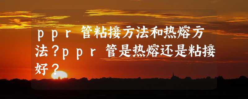 ppr管粘接方法和热熔方法？ppr管是热熔还是粘接好？