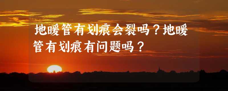 地暖管有划痕会裂吗？地暖管有划痕有问题吗？