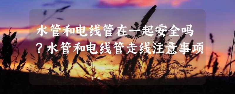 水管和电线管在一起安全吗？水管和电线管走线注意事项