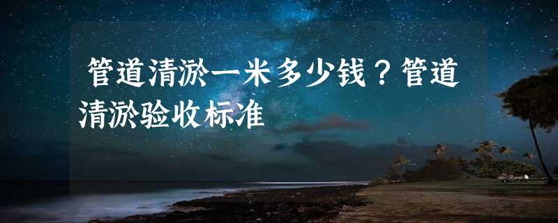 管道清淤一米多少钱？管道清淤验收标准