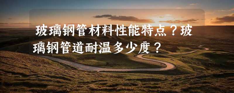 玻璃钢管材料性能特点？玻璃钢管道耐温多少度？