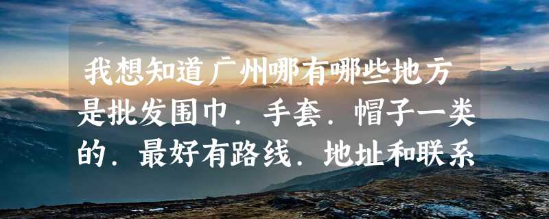 我想知道广州哪有哪些地方是批发围巾.手套.帽子一类的.最好有路线.地址和联系方式.谢谢