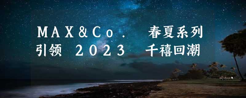 MAX&Co. 春夏系列引领 2023 千禧回潮